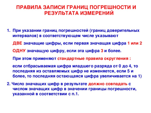 ПРАВИЛА ЗАПИСИ ГРАНИЦ ПОГРЕШНОСТИ И РЕЗУЛЬТАТА ИЗМЕРЕНИЙ  При указании границ погрешностей (границ доверительных интервалов) в соответствующем числе указывают  ДВЕ значащие цифры, если первая значащая цифра 1 или 2  ОДНУ значащую цифру, если эта цифра 3 и более.  При этом применяют стандартные правила округления :   если отбрасываемая цифра младшего разряда от 0 до 4, то последняя из оставляемых цифр не изменяется, если 5 и более, то последняя остающаяся цифра увеличивается на 1) 2. Число значащих цифр в результате должно совпадать с числом значащих цифр в значении границы погрешности, указанной в соответствии с п.1.