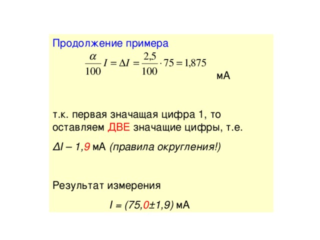 Продолжение примера   мА т.к. первая значащая цифра 1, то оставляем ДВЕ значащие цифры, т.е. Δ I – 1, 9 мА ( правила округления!)  Результат измерения  I = (75, 0 ±1,9) мА