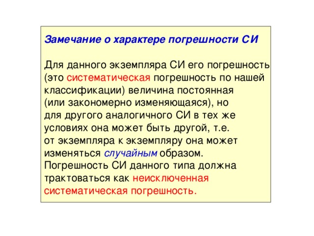 Замечание о характере погрешности СИ  Для данного экземпляра СИ его погрешность (это систематическая погрешность по нашей классификации) величина постоянная (или закономерно изменяющаяся), но для другого аналогичного СИ в тех же условиях она может быть другой, т.е. от экземпляра к экземпляру она может изменяться случайным образом. Погрешность СИ данного типа должна трактоваться как неисключенная систематическая погрешность.