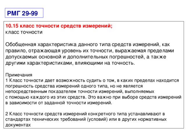 РМГ 29-99 10.15 класс точности средств измерений; класс точности Обобщенная характеристика данного типа средств измерений, как правило, отражающая уровень их точности, выражаемая пределами допускаемых основной и дополнительных погрешностей, а также другими характеристиками, влияющими на точность. Примечания 1 Класс точности дает возможность судить о том, в каких пределах находится погрешность средства измерений одного типа, но не является непосредственным показателем точности измерений, выполняемых с помощью каждого из этих средств. Это важно при выборе средств измерений в зависимости от заданной точности измерений. 2 Класс точности средств измерений конкретного типа устанавливают в стандартах технических требований (условий) или в других нормативных документах