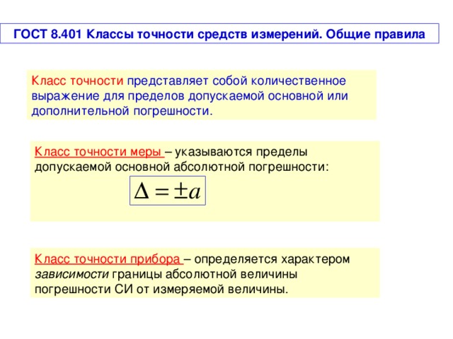 ГОСТ 8.401 Классы точности средств измерений. Общие правила Класс точности  представляет собой количественное выражение для пределов допускаемой основной или дополнительной погрешности. Класс точности меры – указываются пределы допускаемой основной абсолютной погрешности: Класс точности прибора – определяется характером зависимости границы абсолютной величины погрешности СИ от измеряемой величины.