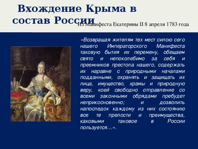 Вхождение Крыма в состав России Из Манифеста Екатерины II 8 апреля 1783 года   «Возвращая жителям тех мест силою сего нашего Императорского Манифеста таковую бытия их перемену, обещаем свято и непоколебимо за себя и преемников престола нашего, содержать их наравне с природными началами подданными, охранять и защищать их лица, имущество, храмы и природную веру, коей свободно отправление со всеми законными обрядами пребудет неприкосновенно; и дозволить напоследок каждому из них состоянию все те прелости и преимущества, каковыми таковое в России пользуется…».