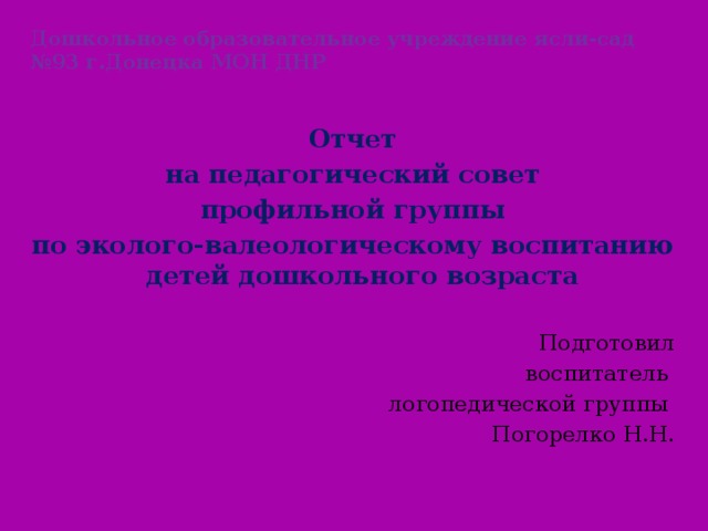 Дошкольное образовательное учреждение ясли-сад №93 г.Донецка МОН ДНР Отчет на педагогический совет профильной группы по эколого-валеологическому воспитанию детей дошкольного возраста Подготовил воспитатель логопедической группы Погорелко Н.Н.