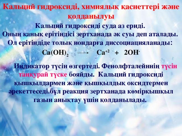 Кальций гидроксиді, химиялық қасиеттері және қолданылуы Кальций гидроксиді суда аз ериді. Оның қанық ерітіндісі зертханада әк суы деп аталады. Ол ерітіндіде толық иондарға диссоциацияланады :  Са(ОН) 2 Са +2 + 2ОН -   Индикатор түсін өзгертеді. Фенолфталейннің түсін таңқурай түске бояйды. Кальций гидроксиді қышқылдармен және қышқылдық оксидтермен әрекеттеседі.бұл реакция зертханада көмірқышқыл газын анықтау үшін қолданылады.  9