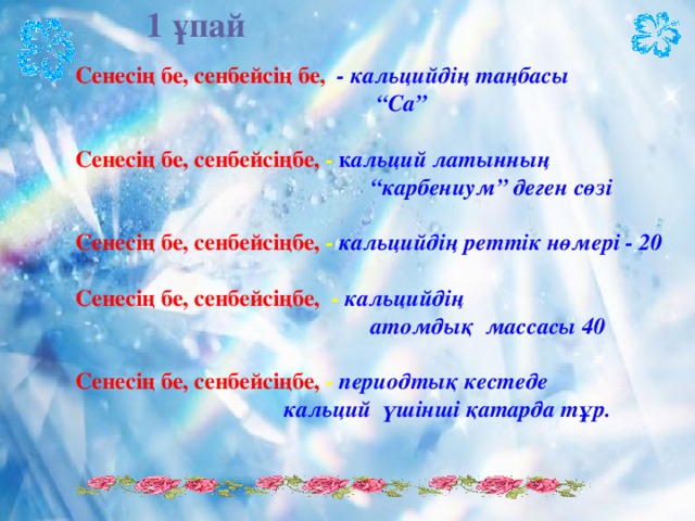 1 ұпай Сенесің бе, сенбейсің бе,  - кальцийдің таңбасы “ Са”  Сенесің бе, сенбейсіңбе, - к альций латынның “ карбениум” деген сөзі  Сенесің бе, сенбейсіңбе, - кальцийдің реттік нөмері - 20  Сенесің бе, сенбейсіңбе, - кальцийдің  атомдық массасы 40  Сенесің бе, сенбейсіңбе, - периодтық кестеде  кальций үшінші қатарда тұр.