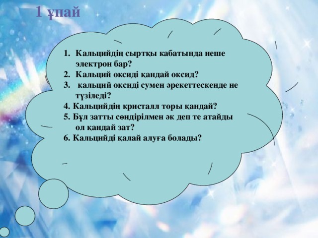 1 ұпай Кальцийдің сыртқы кабатында неше электрон бар? Кальций оксиді қандай оксид?  кальций оксиді сумен әрекеттескенде не түзіледі? 4. Кальцийдің кристалл торы қандай? 5. Бұл затты сөндірілмен әк деп те атайды ол қандай зат? 6. Кальцийді қалай алуға болады?