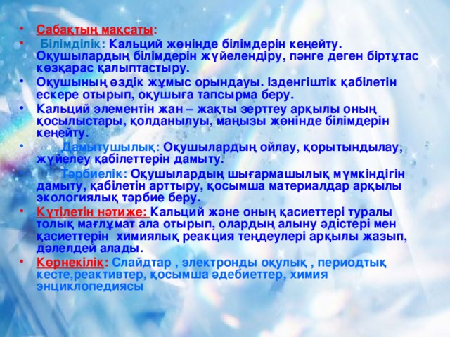 Сабақтың мақсаты :  Білімділік:  Кальций жөнінде білімдерін кеңейту. Оқушылардың білімдерін жүйелендіру, пәнге деген біртұтас көзқарас қалыптастыру. Оқушының өздік жұмыс орындауы. Ізденгіштік қабілетін ескере отырып, оқушыға тапсырма беру. Кальций элементін жан – жақты зерттеу арқылы оның қосылыстары, қолданылуы, маңызы жөнінде білімдерін кеңейту.  Дамытушылық: Оқушылардың ойлау, қорытындылау, жүйелеу қабілеттерін дамыту.  Тәрбиелік: Оқушылардың шығармашылық мүмкіндігін дамыту, қабілетін арттыру, қосымша материалдар арқылы экологиялық тәрбие беру. Күтілетін нәтиже: Кальций және оның қасиеттері туралы толық мағлұмат ала отырып, олардың алыну әдістері мен қасиеттерін химиялық реакция теңдеулері арқылы жазып, дәлелдей алады. Көрнекілік