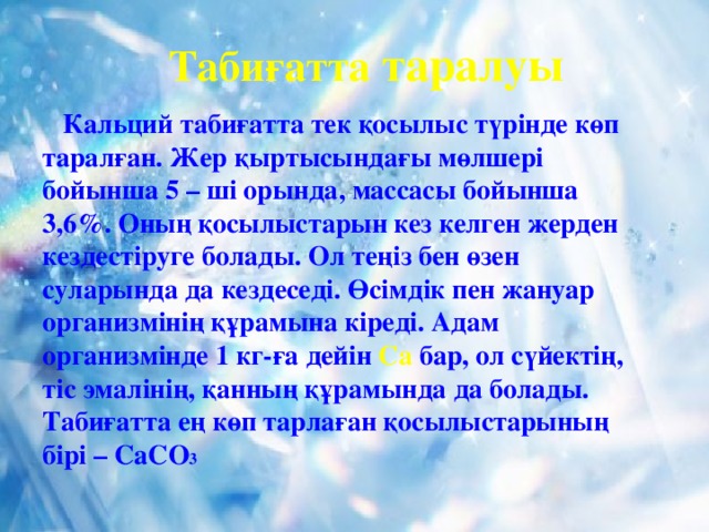 Табиғатта таралуы  Кальций табиғатта тек қосылыс түрінде көп таралған. Жер қыртысындағы мөлшері бойынша 5 – ші орында, массасы бойынша 3,6%. Оның қосылыстарын кез келген жерден кездестіруге болады. Ол теңіз бен өзен суларында да кездеседі. Өсімдік пен жануар организмінің құрамына кіреді. Адам организмінде 1 кг-ға дейін Са бар, ол сүйектің, тіс эмалінің, қанның құрамында да болады. Табиғатта ең көп тарлаған қосылыстарының бірі – СаСО 3