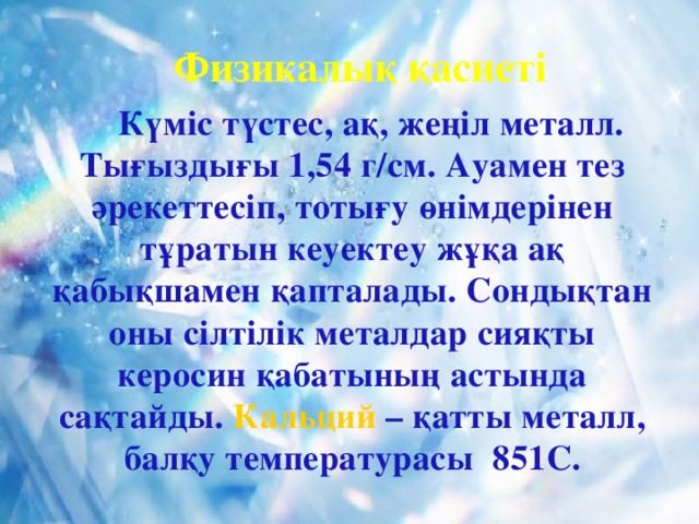 Физикалық қасиеті  Күміс түстес, ақ, жеңіл металл. Тығыздығы 1,54 г/см. Ауамен тез әрекеттесіп, тотығу өнімдерінен тұратын кеуектеу жұқа ақ қабықшамен қапталады. Сондықтан оны сілтілік металдар сияқты керосин қабатының астында сақтайды. Кальций – қатты металл, балқу температурасы 851С.