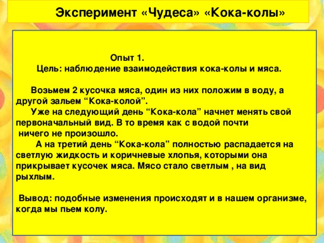 Эксперимент «Чудеса» «Кока-колы»  Опыт 1.   Цель: наблюдение взаимодействия кока-колы и мяса.    Возьмем 2 кусочка мяса, один из них положим в воду, а другой зальем “Кока-колой”.  Уже на следующий день “Кока-кола” начнет менять свой первоначальный вид. В то время как с водой почти  ничего не произошло.  А на третий день “Кока-кола” полностью распадается на светлую жидкость и коричневые хлопья, которыми она прикрывает кусочек мяса. Мясо стало светлым , на вид рыхлым.    Вывод: подобные изменения происходят и в нашем организме, когда мы пьем колу.