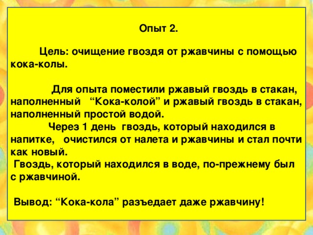 Опыт 2.      Цель: очищение гвоздя от ржавчины с помощью кока-колы.    Для опыта поместили ржавый гвоздь в стакан, наполненный   “Кока-колой” и ржавый гвоздь в стакан, наполненный простой водой.  Через 1 день гвоздь, который находился в напитке,  очистился от налета и ржавчины и стал почти как новый.  Гвоздь, который находился в воде, по-прежнему был с ржавчиной.    Вывод: “Кока-кола” разъедает даже ржавчину!     Эксперимент «Чудеса» «Кока-колы»