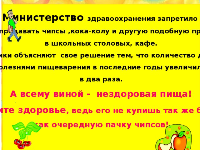 Министерство здравоохранения запретило  продавать чипсы ,кока-колу и другую подобную продукцию в школьных столовых, кафе. Медики объясняют свое решение тем, что количество детей  с болезнями пищеварения в последние годы увеличилось в два раза. А всему виной - нездоровая пища! Берегите здоровье , ведь его не купишь так же быстро, как очередную пачку чипсов!          :