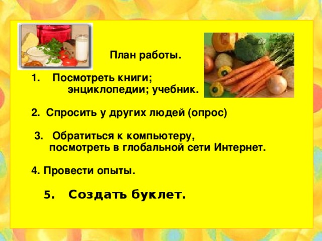 План работы.   1. Посмотреть книги;  энциклопедии; учебник.   2. Спросить у других людей (опрос)   3. Обратиться к компьютеру,  посмотреть в глобальной сети Интернет.   4. Провести опыты.   5 . Создать буклет.