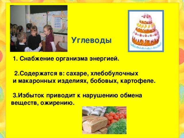 Углеводы   1. Снабжение организма энергией.   2.Содержатся в: сахаре, хлебобулочных  и макаронных изделиях, бобовых, картофеле.   3.Избыток приводит к нарушению обмена  веществ, ожирению.