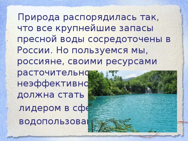 Природа распорядилась так, что все крупнейшие запасы пресной воды сосредоточены в России. Но пользуемся мы, россияне, своими ресурсами расточительно и неэффективно. Россия может и должна стать мировым  лидером в сфере  водопользования.