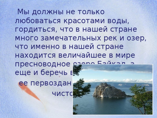 Мы должны не только любоваться красотами воды, гордиться, что в нашей стране много замечательных рек и озер, что именно в нашей стране находится величайшее в мире пресноводное озеро Байкал, а еще и беречь воду, сохранять  ее первозданную  чистоту.