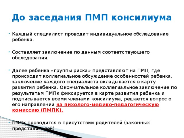 До заседания ПМП консилиума Каждый специалист проводит индивидуальное обследование ребенка. Составляет заключение по данным соответствующего обследования. Далее ребенка «группы риска» представляют на ПМП, где происходит коллегиальное обсуждение особенностей ребенка, заключение каждого специалиста вкладывается в карту развития ребенка. Окончательное коллегиальное заключение по результатам ПМПк фиксируется в карте развития ребенка и подписывается всеми членами консилиума, решается вопрос о его направлении на пихолого-медико-педагогическую комиссию (ПМПК).