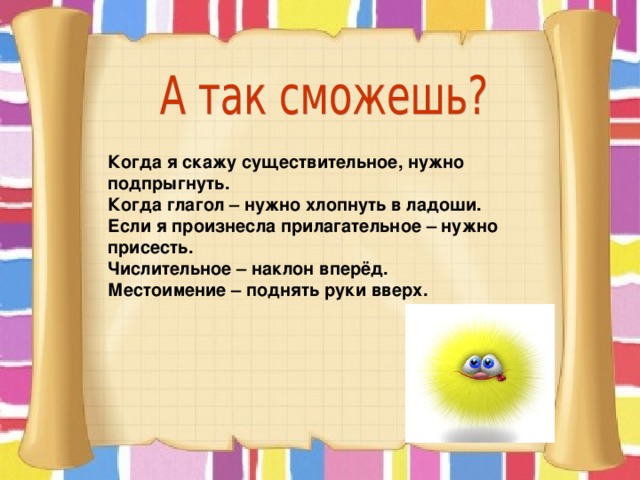 Когда я скажу существительное, нужно подпрыгнуть. Когда глагол – нужно хлопнуть в ладоши. Если я произнесла прилагательное – нужно присесть. Числительное – наклон вперёд. Местоимение – поднять руки вверх.  Такую разминку можно проводить, меняя задание, например, выполнять какое-то упражнение, называя прилагательные, местоимения разных разрядов, наклонения глаголов и др.