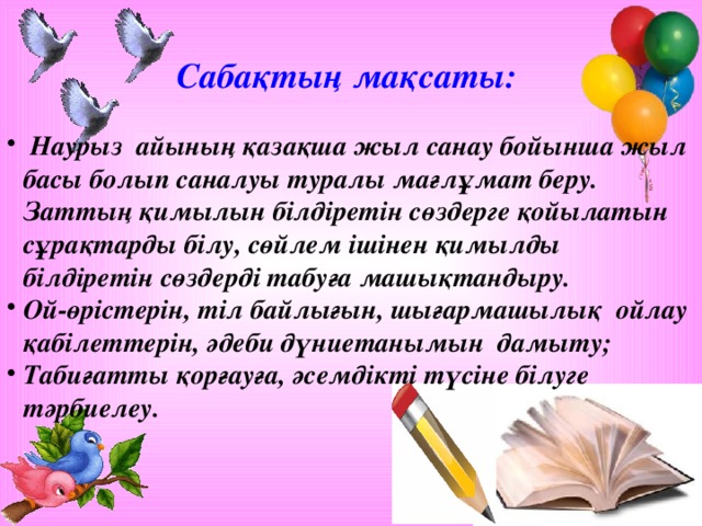 Сабақтың мақсаты:   Наурыз айының қазақша жыл санау бойынша жыл басы болып саналуы туралы мағлұмат беру. Заттың қимылын білдіретін сөздерге қойылатын сұрақтарды білу, сөйлем ішінен қимылды білдіретін сөздерді табуға машықтандыру. Ой-өрістерін, тіл байлығын, шығармашылық ойлау қабілеттерін, әдеби дүниетанымын дамыту; Табиғатты қорғауға, әсемдікті түсіне білуге тәрбиелеу.