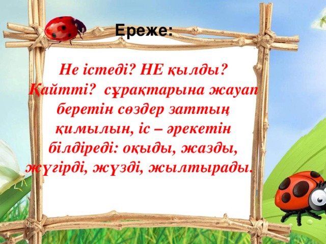 Ереже:  Не істеді? НЕ қылды? Қайтті? сұрақтарына жауап беретін сөздер заттың қимылын, іс – әрекетін білдіреді: оқыды, жазды, жүгірді, жүзді, жылтырады.