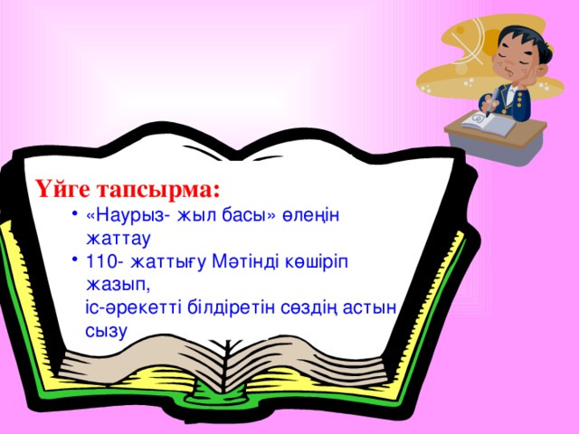 Үйге тапсырма: «Наурыз- жыл басы» өлеңін жаттау 110- жаттығу Мәтінді көшіріп жазып, «Наурыз- жыл басы» өлеңін жаттау 110- жаттығу Мәтінді көшіріп жазып, «Наурыз- жыл басы» өлеңін жаттау 110- жаттығу Мәтінді көшіріп жазып, іс-әрекетті білдіретін сөздің астын сызу