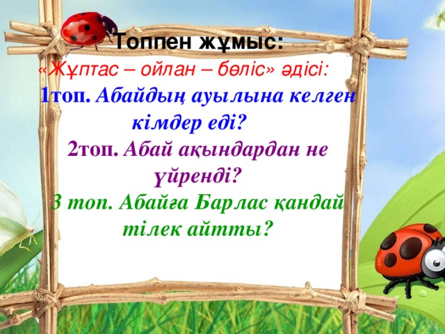 Топпен жұмыс: «Жұптас – ойлан – бөліс» әдісі:  1топ. Абайдың ауылына келген кімдер еді?  2топ. Абай ақындардан не үйренді? 3 топ. Абайға Барлас қандай тілек айтты?