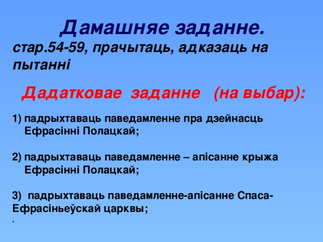 Дамашняе заданне. стар.54-59, прачытаць, адказаць на пытанні  Дадатковае заданне (на выбар): падрыхтаваць паведамленне пра дзейнасць Ефрасінні Полацкай;  падрыхтаваць паведамленне – апісанне крыжа Ефрасінні Полацкай;  3) падрыхтаваць паведамленне-апісанне Спаса-Ефрасіньеўскай царквы; .