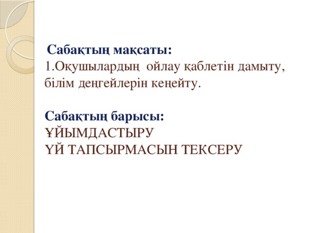 Сабақтың мақсаты:  1.Оқушылардың ойлау қаблетін дамыту, білім деңгейлерін кеңейту.     Сабақтың барысы:  ҰЙЫМДАСТЫРУ  ҮЙ ТАПСЫРМАСЫН ТЕКСЕРУ