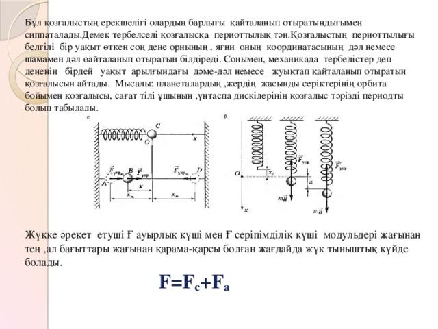 Бұл қозғалыстың ерекшелігі олардың барлығы қайталанып отыратындығымен сиппаталады.Демек тербелселі қозғалысқа периоттылық тән.Қозғалыстың периоттылығы белгілі бір уақыт өткен соң дене орнының , яғни оның координатасының дәл немесе шамамен дәл өайталанып отыратын білдіреді. Сонымен, механикада тербелістер деп дененің бірдей уақыт арылғындағы дәме-дәл немесе жуықтап қайталанып отыратын қозғалысын айтады. Мысалы: планеталардың ,жердің жасынды серіктерінің орбита бойымен қозғалысы, сағат тілі ұшының ,үнтаспа дискілерінің қозғалыс тәрізді периодты болып табылады.                    Жүкке әрекет етуші Ғ ауырлық күші мен Ғ серіпімділік күші модульдері жағынан тең ,ал бағыттары жағынан қарама-қарсы болған жағдайда жүк тыныштық күйде болады.   F=F с +F а