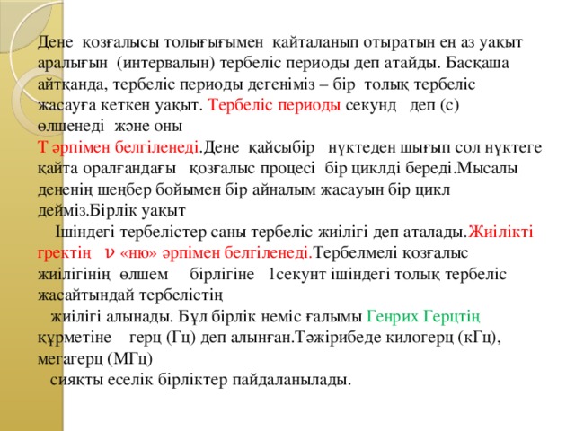 Дене қозғалысы толығығымен қайталанып отыратын ең аз уақыт аралығын (интервалын) тербеліс периоды деп атайды. Басқаша айтқанда, тербеліс периоды дегеніміз – бір толық тербеліс жасауға кеткен уақыт. Тербеліс периоды секунд деп (с) өлшенеді және оны  Т әрпімен белгіленеді .Дене қайсыбір нүктеден шығып сол нүктеге қайта оралғандағы қозғалыс процесі бір циклді береді.Мысалы дененің шеңбер бойымен бір айналым жасауын бір цикл дейміз.Бірлік уақыт  Ішіндегі тербелістер саны тербеліс жиілігі деп аталады. Жиілікті гректің ν «ню» әрпімен белгіленеді. Тербелмелі қозғалыс жиілігінің өлшем бірлігіне 1секунт ішіндегі толық тербеліс жасайтындай тербелістің  жиілігі алынады. Бұл бірлік неміс ғалымы Генрих Герцтің құрметіне герц (Гц) деп алынған.Тәжірибеде килогерц (кГц), мегагерц (МГц)  сияқты еселік бірліктер пайдаланылады.