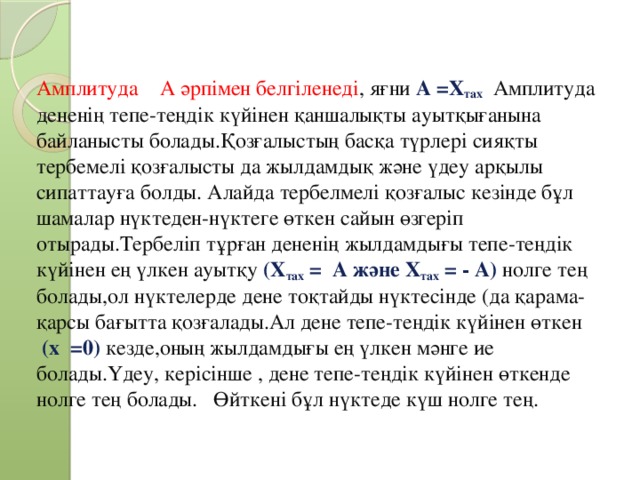 Амплитуда А әрпімен белгіленеді , яғни А =Х тах  Амплитуда дененің тепе-теңдік күйінен қаншалықты ауытқығанына байланысты болады.Қозғалыстың басқа түрлері сияқты тербемелі қозғалысты да жылдамдық және үдеу арқылы сипаттауға болды. Алайда тербелмелі қозғалыс кезінде бұл шамалар нүктеден-нүктеге өткен сайын өзгеріп отырады.Тербеліп тұрған дененің жылдамдығы тепе-теңдік күйінен ең үлкен ауытқу (Х тах = А және Х тах = - А) нолге тең болады,ол нүктелерде дене тоқтайды нүктесінде (да қарама-қарсы бағытта қозғалады.Ал дене тепе-теңдік күйінен өткен   (х =0) кезде,оның жылдамдығы ең үлкен мәнге ие болады.Үдеу, керісінше , дене тепе-теңдік күйінен өткенде нолге тең болады. Өйткені бұл нүктеде күш нолге тең.