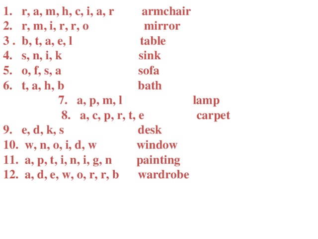 1. r, a, m, h, c, i, a, r armchair 2. r, m, i, r, r, o mirror 3 . b, t, a, e, l table 4. s, n, i, k sink 5. o, f, s, a sofa 6. t, a, h, b bath 7. a, p, m, l lamp 8. a, c, p, r, t, e carpet 9. e, d, k, s desk 10. w, n, o, i, d, w window 11. a, p, t, i, n, i, g, n painting 12. a, d, e, w, o, r, r, b wardrobe