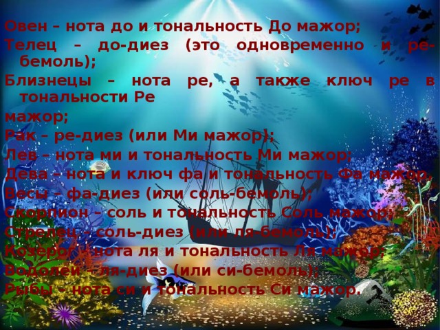 Овен – нота до и тональность До мажор; Телец – до-диез (это одновременно и ре-бемоль); Близнецы – нота ре, а также ключ ре в тональности Ре мажор; Рак – ре-диез (или Ми мажор); Лев – нота ми и тональность Ми мажор; Дева – нота и ключ фа и тональность Фа мажор, Весы – фа-диез (или соль-бемоль); Скорпион – соль и тональность Соль мажор; Стрелец – соль-диез (или ля-бемоль); Козерог – нота ля и тональность Ля мажор; Водолей – ля-диез (или си-бемоль); Рыбы – нота си и тональность Си мажор.