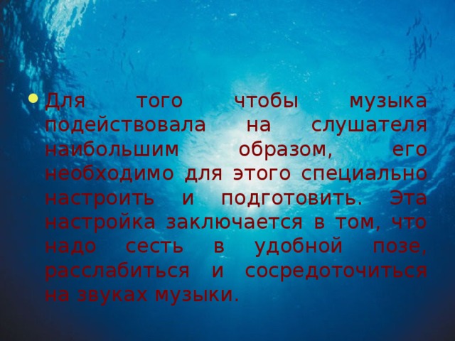 Для того чтобы музыка подействовала на слушателя наибольшим образом, его необходимо для этого специально настроить и подготовить. Эта настройка заключается в том, что надо сесть в удобной позе, расслабиться и сосредоточиться на звуках музыки.