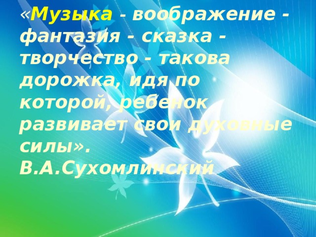 « Музыка  - воображение - фантазия - сказка - творчество - такова дорожка, идя по которой, ребенок развивает свои духовные силы».  В.А.Сухомлинский