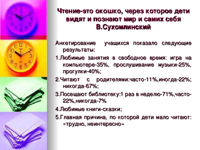 Чтение-это окошко, через которое дети видят и познают мир и самих себя  В.Сухомлинский Анкетирование учащихся показало следующие результаты: 1.Любимые занятия в свободное время: игра на компьютере-35%, прослушивание музыки-25%, прогулки-40%; 2.Читают с родителями:часто-11%,иногда-22%; никогда-67%; 3.Посещают библиотеку:1 раз в неделю-71%,часто-22%,никогда-7% 4.Любимые книги-сказки; 5.Главная причина, по которой дети мало читают: «трудно, неинтересно»