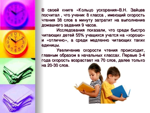 В своей книге «Кольцо ускорения»В.Н. Зайцев посчитал , что ученик 8 класса , имеющий скорость чтения 38 слов в минуту затратит на выполнение домашнего задания 9 часов.  Исследования показали, что среди быстро читающих детей 55% учащихся учатся на «хорошо» и «отлично», а среди медленно читающих таких единицы.  Увеличение скорости чтения происходит, главным образом в начальных классах. Первые 3-4 года скорость возрастает на 70 слов, далее только на 20-30 слов.