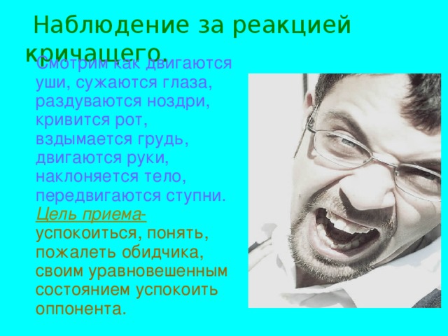 Наблюдение за реакцией кричащего.  Смотрим как двигаются уши, сужаются глаза, раздуваются ноздри, кривится рот, вздымается грудь, двигаются руки, наклоняется тело, передвигаются ступни. Цель приема - успокоиться, понять, пожалеть обидчика, своим уравновешенным состоянием успокоить оппонента.