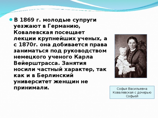 В 1869 г. молодые супруги уезжают в Германию, Ковалевская посещает лекции крупнейших ученых, а с 1870г. она добивается права заниматься под руководством немецкого ученого Карла Вейерштрасса. Занятия носили частный характер, так как и в Берлинский университет женщин не принимали.