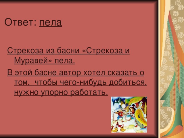 Ответ: пела  Стрекоза из басни «Стрекоза и Муравей» пела. В этой басне автор хотел сказать о том, чтобы чего-нибудь добиться, нужно упорно работать.