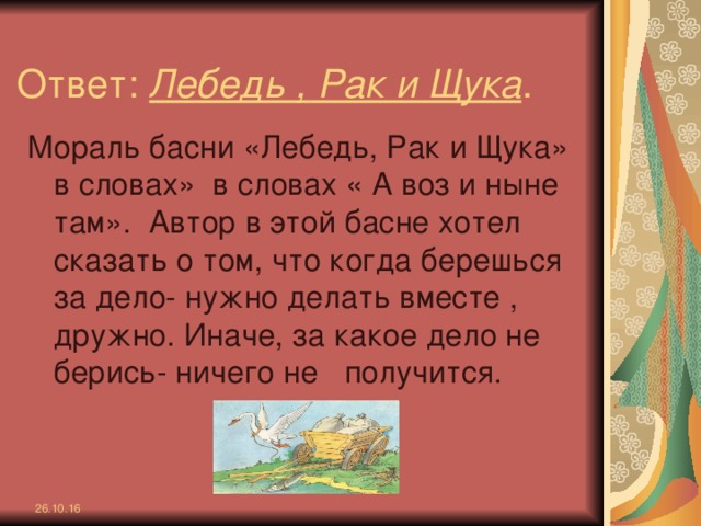 Ответ: Лебедь , Рак и Щука . Мораль басни «Лебедь, Рак и Щука» в словах» в словах « А воз и ныне там». Автор в этой басне хотел сказать о том, что когда берешься за дело- нужно делать вместе , дружно. Иначе, за какое дело не берись- ничего не получится. 26.10.16