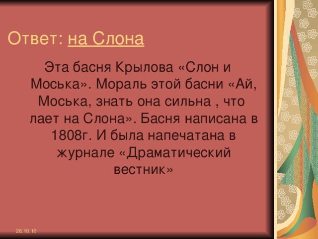 Ответ: на Слона Эта басня Крылова «Слон и Моська». Мораль этой басни «Ай, Моська, знать она сильна , что лает на Слона». Басня написана в 1808г. И была напечатана в журнале «Драматический вестник» 26.10.16