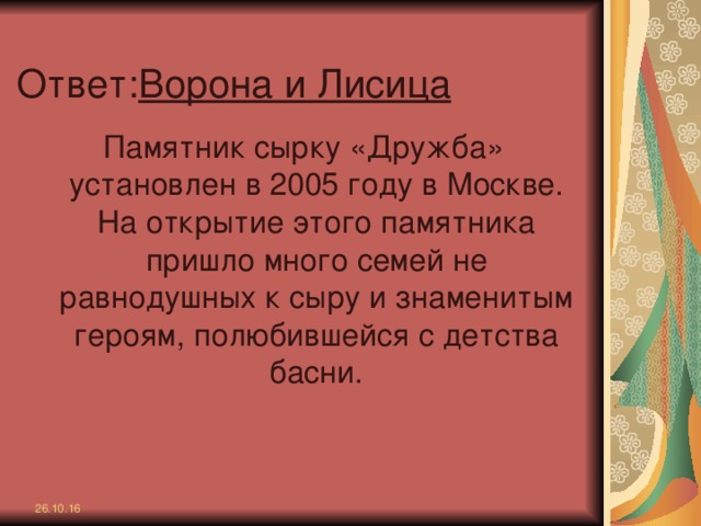 Ответ: Ворона и Лисица Памятник сырку «Дружба» установлен в 2005 году в Москве. На открытие этого памятника пришло много семей не равнодушных к сыру и знаменитым героям, полюбившейся с детства басни. 26.10.16