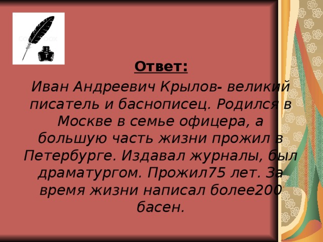 Ответ: Иван Андреевич Крылов- великий писатель и баснописец. Родился в Москве в семье офицера, а большую часть жизни прожил в Петербурге. Издавал журналы, был драматургом. Прожил75 лет. За время жизни написал более200 басен.