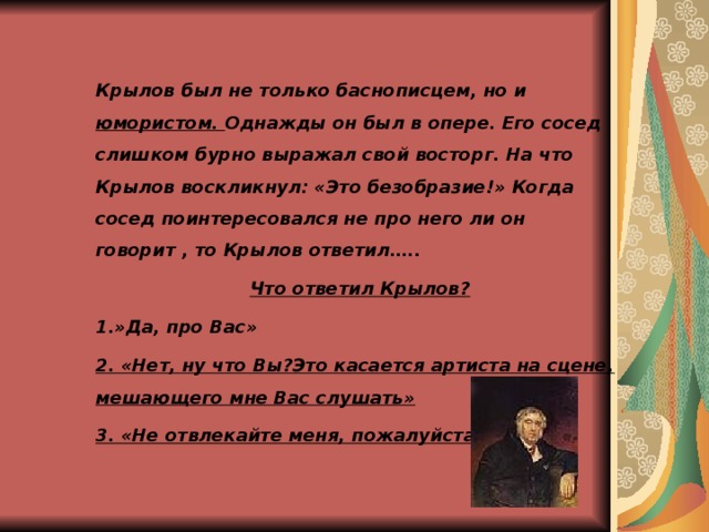 Крылов был не только баснописцем, но и юмористом. Однажды он был в опере. Его сосед слишком бурно выражал свой восторг. На что Крылов воскликнул: «Это безобразие!» Когда сосед поинтересовался не про него ли он говорит , то Крылов ответил….. Что ответил Крылов? 1.»Да, про Вас» 2. «Нет, ну что Вы?Это касается артиста на сцене, мешающего мне Вас слушать» 3. «Не отвлекайте меня, пожалуйста»