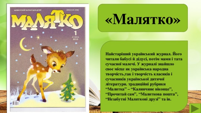 «Малятко»  Найстаріший український журнал. Його читали бабусі й дідусі, потім мами і тата сучасної малечі. У журналі знайшло своє місце як українська народна творчість,так і творчість класиків і сучасників української дитячої літератури. традиційні рубрики “Малятка” – “Калинчине віконце”, “Прочитай сам”, “Маляткова пошта”, “Незабутні Маляткові друзі” та ін.