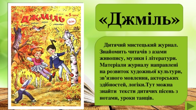 «Джміль»   Дитячий мистецький журнал. Знайомить читачів з азами живопису, музики і літератури. Матеріали журналу направлені на розвиток художньої культури, зв’язного мовлення, акторських здібностей, логіки.Тут можна знайти тексти дитячих пісень з нотами, уроки танців.