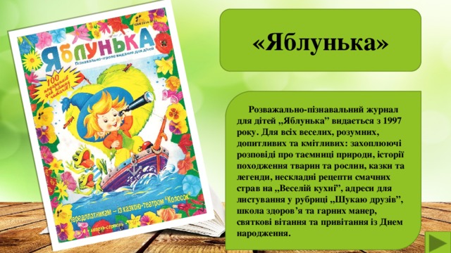 «Яблунька»   Розважально-пізнавальний журнал для дітей „Яблунька” видається з 1997 року. Для всіх веселих, розумних, допитливих та кмітливих: захоплюючі розповіді про таємниці природи, історії походження тварин та рослин, казки та легенди, нескладні рецепти смачних страв на „Веселій кухні”, адреси для листування у рубриці „Шукаю друзів”, школа здоров’я та гарних манер, святкові вітання та привітання із Днем народження.