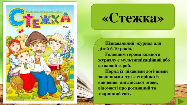 «Стежка»   Пізнавальний журнал для дітей 6-10 років.  Головним героєм кожного журналу є мультиплікаційний або казковий герой.  Поряд із цікавими логічними завданнями тут є сторінки із вивчення англійської мови, відомості про рослинний та тваринний світ.