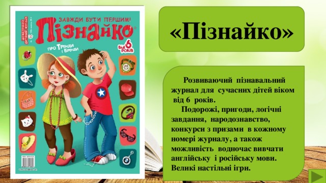 «Пізнайко»   Розвиваючий пізнавальний журнал для сучасних дітей віком від 6 років.  Подорожі, пригоди, логічні завдання, народознавство, конкурси з призами в кожному номері журналу, а також можливість водночас вивчати англійську і російську мови. Великі настільні ігри.